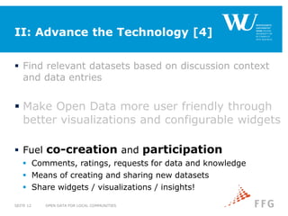 II: Advance the Technology [4]
 Find relevant datasets based on discussion context
and data entries
 Make Open Data more user friendly through
better visualizations and configurable widgets
 Fuel co-creation and participation
 Comments, ratings, requests for data and knowledge
 Means of creating and sharing new datasets
 Share widgets / visualizations / insights!
OPEN DATA FOR LOCAL COMMUNITIESSEITE 12
 