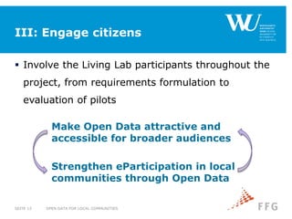 III: Engage citizens
 Involve the Living Lab participants throughout the
project, from requirements formulation to
evaluation of pilots
OPEN DATA FOR LOCAL COMMUNITIESSEITE 13
Make Open Data attractive and
accessible for broader audiences
Strengthen eParticipation in local
communities through Open Data
 