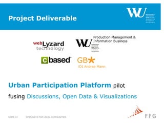 Project Deliverable
OPEN DATA FOR LOCAL COMMUNITIESSEITE 15
/DI Andrea Mann
GB
Production Management &
Information Business
Urban Participation Platform pilot
fusing Discussions, Open Data & Visualizations
 