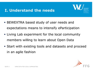 I. Understand the needs
 BEWEXTRA based study of user needs and
expectations means to intensify eParticipation
 Living Lab experiment for the local community
members willing to learn about Open Data
 Start with existing tools and datasets and proceed
in an agile fashion
OPEN DATA FOR LOCAL COMMUNITIESSEITE 3
 