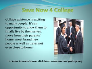 Collage existence is exciting
to many people. It’s an
opportunity to allow them to
finally live by themselves,
move from their parents’
home, meet brand new
people as well as travel not
even close to home.
For more information on click here: www.savenow4college.org
 