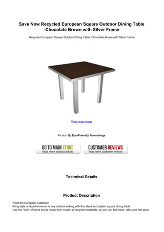 Save Now Recycled European Square Outdoor Dining Table
-Chocolate Brown with Silver Frame
Recycled European Square Outdoor Dining Table -Chocolate Brown with Silver Frame
View large image
Product By Eco-Friendly Furnishings
Technical Details
Product Description
From the European Collection
Bring style and performance to any outdoor setting with this sleek and stylish square dining table.
Has the “look” of wood but its made from mostly all recycled materials, so you can kick back, relax and feel good
 