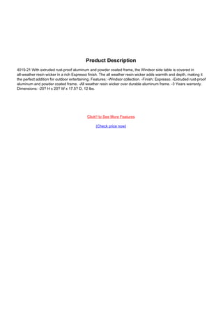 Product Description
4019-21 With extruded rust-proof aluminum and powder coated frame, the Windsor side table is covered in
all-weather resin wicker in a rich Espresso finish. The all weather resin wicker adds warmth and depth, making it
the perfect addition for outdoor entertaining. Features: -Windsor collection. -Finish: Espresso. -Extruded rust-proof
aluminum and powder coated frame. -All weather resin wicker over durable aluminum frame. -3 Years warranty.
Dimensions: -20? H x 20? W x 17.5? D, 12 lbs.
Click!! to See More Features
(Check price now)
Powered by TCPDF (www.tcpdf.org)
 