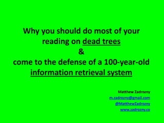 Why you should do most of your
reading on dead trees
&
come to the defense of a 100-year-old
information retrieval system
Matthew Zadrozny
m.zadrozny@gmail.com
@MatthewZadrozny
www.zadrozny.co

 