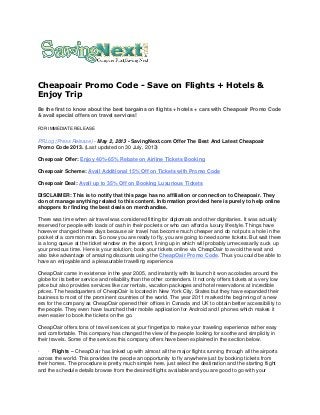 Cheapoair Promo Code - Save on Flights + Hotels &
Enjoy Trip
Be the first to know about the best bargains on flights + hotels + cars with Cheapoair Promo Code
& avail special offers on travel services!
FOR IMMEDIATE RELEASE
PRLog (Press Release) - May 2, 2013 - SavingNext.com Offer The Best And Latest Cheapoair
Promo Code 2013. (Last updated on 30 July, 2013)
Cheapoair Offer: Enjoy 40%-65% Rebate on Airline Tickets Booking
Cheapoair Scheme: Avail Additional 15% Off on Tickets with Promo Code
Cheapoair Deal: Avail up to 35% Off on Booking Luxurious Tickets
DISCLAIMER: This is to notify that this page has no affiliation or connection to Cheapoair. They
do not manage anything related to this content. Information provided here is purely to help online
shoppers for finding the best deals on merchandise.
There was time when air travel was considered fitting for diplomats and other dignitaries. It was actually
reserved for people with loads of cash in their pockets or who can afford a luxury lifestyle. Things have
however changed these days because air travel has become much cheaper and do not puts a hole in the
pocket of a common man. So now you are ready to fly, you are going to need some tickets. But wait there
is a long queue at the ticket window on the airport, lining up in which will probably unnecessarily suck up
your precious time. Here is your solution; book your tickets online via CheapOair to avoid the wait and
also take advantage of amazing discounts using the CheapOair Promo Code. Thus you could be able to
have an enjoyable and a pleasurable travelling experience.
CheapOair came in existence in the year 2005, and instantly with its launch it won accolades around the
globe for its better service and reliability than the other contenders. It not only offers tickets at a very low
price but also provides services like car rentals, vacation packages and hotel reservations at incredible
prices. The headquarters of CheapOair is located in New York City, States but they have expanded their
business to most of the prominent countries of the world. The year 2011 marked the beginning of a new
era for the company as CheapOair opened their offices in Canada and UK to obtain better accessibility to
the people. They even have launched their mobile application for Android and I phones which makes it
even easier to book the tickets on the go.
CheapOair offers tons of travel services at your fingertips to make your traveling experience rather easy
and comfortable. This company has changed the view of the people looking for soothe and simplicity in
their travels. Some of the services this company offers have been explained in the section below.
· Flights – CheapOair has linked up with almost all the major flights running through all the airports
across the world. This provides the people an opportunity to fly anywhere just by booking tickets from
their homes. The procedure is pretty much simple here, just select the destination and the starting flight
and the schedule details browse from the desired flights available and you are good to go with your
 