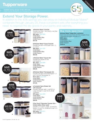 C
                                                                                                                                               O
                                                                                                                                                N
                                                                                                                                                 SU
                                                                                                                                                   M
                                                                                                                                                    ER
  Available during January 12–25, 2013 only
  Orders must be submitted by your Consultant by January 25, 2013.



Extend Your Storage Power.
In addition to the 40% savings you can enjoy on individual Modular Mates®
containers through January 25, these convenient sets offer everything you
need to organize the dry goods in your pantry and cabinets.
                                                      a Modular Mates® Oval Set
                                                      Includes one Oval 1, two Oval 2s, one Oval      Buy more, save more!
         SAVE                                         3 and one Oval 4.                               Modular Mates® Mega Set—exclusive!
                                                      $62 value. Save $25!
       40%                                            81664 Black
                                                      81665 Brilliant Blue
                                                                                                      Save more and store more with this complete 18-pc.
                                                                                                      organizational system. Includes a–d.
                                                                                                      $333 value. Save $167!
                                                      81666 Passion                                   81649 Black
                                                      $37.00                                          81650 Brilliant Blue
                   a
                                                                                                      81651 Passion                        SAVE
                                                      b Modular Mates® Super Oval Set
                                                      Includes one each of the Super Oval 1, 2,
                                                      3, 4 and 5.
                                                                                                      $166.00
                                                                                                                                         50%
                                                      $89 value. Save $36!
                                                      81658 Black
                                                      81659 Brilliant Blue
       SAVE                                           81660 Passion

      40%                                             $53.00

                                                      c Modular Mates® Square Set
                                                      Includes two Square 2s and
                                                      one Square 4.
                 b                                    $61 value. Save $25!
                                                      81661 Black
                                                      81662 Brilliant Blue
  SAVE                                                81663 Passion
                                                      $36.00
 40%                                                  d Modular Mates® Rectangular Set
                                                      Includes one each of the Rectangular 1, 3
                                                      and 4 and two Rectangular 2s.
                                                      $121 value. Save $49!
                                                      81655 Black
          c                                           81656 Brilliant Blue
                                                      81657 Passion
                                                      $72.00
              SAVE
                                                      e Complete Spice Shaker Set
          40%                                         with Carousel
                                                      Includes Carousel, eight 1-cup/250 mL
                                                      Large and eight ½-cup/125 mL Small
                                                      containers.
                                                      $79 value. Save $30!
                                                      81652 Black
                                                      81653 Brilliant Blue
                                                                                                  SAVE
 d                                                    81654 Passion
                                                      $49.00
                                                                                                  $11
                                                      f One Touch® Reminder Canister Set—
                                                      limited-edition Silver seals!
     SAVE OVER                                        Includes 17½-cup/4 L Large, 12-cup/2.8 L

     35%                                              Medium, 8-cup/1.9 L Small and 5-cup/1.2 L
                                                      Junior canisters.
                                                      $40 value. Save $11!
                                                      81648 $29.00
                  e

                                                                                                      f
© 2013 Tupperware 2012-481-164 US
 