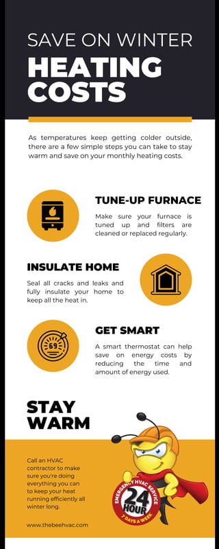 SAVE ON WINTER
HEATING
COSTS
TUNE-UP FURNACE
GET SMART
STAY
WARM
INSULATE HOME
As temperatures keep getting colder outside,
there are a few simple steps you can take to stay
warm and save on your monthly heating costs.
Call an HVAC
contractor to make
sure you're doing
everything you can
to keep your heat
running efficiently all
winter long.
Make sure your furnace is
tuned up and filters are
cleaned or replaced regularly.
A smart thermostat can help
save on energy costs by
reducing the time and
amount of energy used.
Seal all cracks and leaks and
fully insulate your home to
keep all the heat in.
www.thebeehvac.com
 