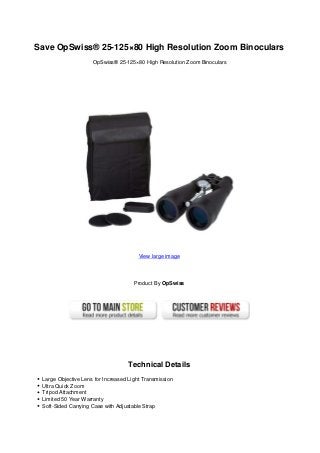 Save OpSwiss® 25-125×80 High Resolution Zoom Binoculars
                     OpSwiss® 25-125×80 High Resolution Zoom Binoculars




                                        View large image




                                      Product By OpSwiss




                                    Technical Details
 Large Objective Lens for Increased Light Transmission
 Ultra Quick Zoom
 Tripod Attachment
 Limited 50 Year Warranty
 Soft-Sided Carrying Case with Adjustable Strap
 