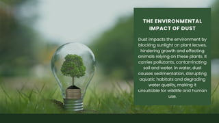 Dust impacts the environment by
blocking sunlight on plant leaves,
hindering growth and affecting
animals relying on these plants. It
carries pollutants, contaminating
soil and water. In water, dust
causes sedimentation, disrupting
aquatic habitats and degrading
water quality, making it
unsuitable for wildlife and human
use.
THE ENVIRONMENTAL
IMPACT OF DUST
 