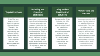 Vegetative Cover
One of the best
ways to control
dust is by planting
plants and trees.
They work like
natural shields,
catching dust and
keeping it from
flying around. On
farms, planting
cover crops can
stop soil from
washing away and
making dust.
Watering and
Chemical
Stabilizers
Watering is a common dust
control method, especially
in construction sites and
unpaved roads. Also, the
dust particles may be kept
settled on the ground with
regular watering. That is a
water-intensive process
and requires sustained
effort; therefore, in many
cases, it might not be
viable, especially in those
regions where accessibility
or shortage of water is a
problem.
Using Modern
Dust Control
Solutions
Companies like EP&A
Envirotac, Inc. offer
innovative dust
control solutions and
soil stabilization
methods that
exemplify sustainable
practices. Their
product, Rhino Snot,
is a liquid polymer
that effectively
stabilizes soil and
controls dust
emissions
Windbreaks and
Barriers
It involves reducing wind
speed, thereby reducing
its speed and trapping
dust particles. They may
be either natural
windbreaks—one line of
trees—or artificial ones,
like fences and walls.
Windbreaks perform well
within the agricultural
setting where crops get
protection from wind-
caused erosion and
habitat for wildlife.
 