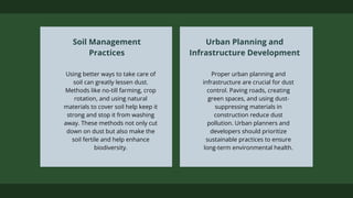 Using better ways to take care of
soil can greatly lessen dust.
Methods like no-till farming, crop
rotation, and using natural
materials to cover soil help keep it
strong and stop it from washing
away. These methods not only cut
down on dust but also make the
soil fertile and help enhance
biodiversity.
Soil Management
Practices
Proper urban planning and
infrastructure are crucial for dust
control. Paving roads, creating
green spaces, and using dust-
suppressing materials in
construction reduce dust
pollution. Urban planners and
developers should prioritize
sustainable practices to ensure
long-term environmental health.
Urban Planning and
Infrastructure Development
 