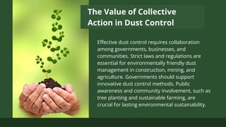The Value of Collective
Action in Dust Control
Effective dust control requires collaboration
among governments, businesses, and
communities. Strict laws and regulations are
essential for environmentally friendly dust
management in construction, mining, and
agriculture. Governments should support
innovative dust control methods. Public
awareness and community involvement, such as
tree planting and sustainable farming, are
crucial for lasting environmental sustainability.
 