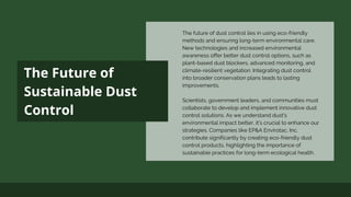 The Future of
Sustainable Dust
Control
The future of dust control lies in using eco-friendly
methods and ensuring long-term environmental care.
New technologies and increased environmental
awareness offer better dust control options, such as
plant-based dust blockers, advanced monitoring, and
climate-resilient vegetation. Integrating dust control
into broader conservation plans leads to lasting
improvements.
Scientists, government leaders, and communities must
collaborate to develop and implement innovative dust
control solutions. As we understand dust's
environmental impact better, it's crucial to enhance our
strategies. Companies like EP&A Envirotac, Inc.
contribute significantly by creating eco-friendly dust
control products, highlighting the importance of
sustainable practices for long-term ecological health.
 