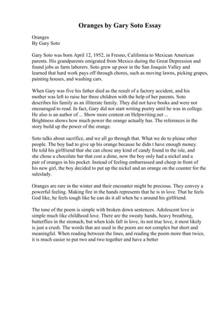 Oranges by Gary Soto Essay
Oranges
By Gary Soto
Gary Soto was born April 12, 1952, in Fresno, California to Mexican American
parents. His grandparents emigrated from Mexico during the Great Depression and
found jobs as farm laborers. Soto grew up poor in the San Joaquin Valley and
learned that hard work pays off through chores, such as moving lawns, picking grapes,
painting houses, and washing cars.
When Gary was five his father died as the result of a factory accident, and his
mother was left to raise her three children with the help of her parents. Soto
describes his family as an illiterate family. They did not have books and were not
encouraged to read. In fact, Gary did not start writing poetry until he was in college.
He also is an author of ... Show more content on Helpwriting.net ...
Brightness shows how much power the orange actually has. The references in the
story build up the power of the orange.
Soto talks about sacrifice, and we all go through that. What we do to please other
people. The boy had to give up his orange because he didn t have enough money.
He told his girlfriend that she can chose any kind of candy found in the isle, and
she chose a chocolate bar that cost a dime, now the boy only had a nickel and a
pair of oranges in his pocket. Instead of feeling embarrassed and cheep in front of
his new girl, the boy decided to put up the nickel and an orange on the counter for the
saleslady.
Oranges are rare in the winter and their encounter might be precious. They convey a
powerful feeling. Making fire in the hands represents that he is in love. That he feels
God like, he feels tough like he can do it all when he s around his girlfriend.
The tone of the poem is simple with broken down sentences. Adolescent love is
simple much like childhood love. There are the sweaty hands, heavy breathing,
butterflies in the stomach, but when kids fall in love, its not true love, it most likely
is just a crush. The words that are used in the poem are not complex but short and
meaningful. When reading between the lines, and reading the poem more than twice,
it is much easier to put two and two together and have a better
 
