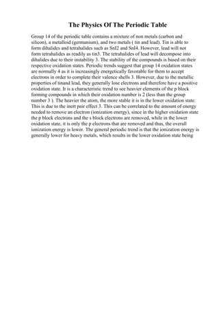 The Physics Of The Periodic Table
Group 14 of the periodic table contains a mixture of non metals (carbon and
silicon), a metalloid (germanium), and two metals ( tin and lead). Tin is able to
form dihalides and tetrahalides such as SnI2 and SnI4. However, lead will not
form tetrahalides as readily as tin3. The tetrahalides of lead will decompose into
dihalides due to their instability 3. The stability of the compounds is based on their
respective oxidation states. Periodic trends suggest that group 14 oxidation states
are normally 4 as it is increasingly energetically favorable for them to accept
electrons in order to complete their valence shells 3. However, due to the metallic
properties of tinand lead, they generally lose electrons and therefore have a positive
oxidation state. It is a characteristic trend to see heavier elements of the p block
forming compounds in which their oxidation number is 2 (less than the group
number 3 ). The heavier the atom, the more stable it is in the lower oxidation state.
This is due to the inert pair effect 3. This can be correlated to the amount of energy
needed to remove an electron (ionization energy), since in the higher oxidation state
the p block electrons and the s block electrons are removed, while in the lower
oxidation state, it is only the p electrons that are removed and thus, the overall
ionization energy is lower. The general periodic trend is that the ionization energy is
generally lower for heavy metals, which results in the lower oxidation state being
 
