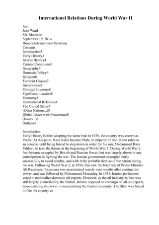International Relations During World War II
Iran
Jake Ward
Mr. Matteson
September 19, 2014
Honors International Relations
Contents
Introduction3
Early History3
Recent History4
Current Conditions6
Geography6
Domestic Policy6
Religion6
Terrorist Groups7
Government8
Political Structure8
Significant Leaders8
Economy8
International Relations8
The United States8
(Other Nations...)8
Global Issues with Precedence8
(Issues...)8
Outlook8
Introduction
Early History Before adopting the name Iran in 1935, the country was known as
Persia. At this point, Raza Kahn became Shah, or emperor of Iran. Kahn ruled as
an autocrat until being forced to step down in order for his son, Mohammed Raza
Pahlavi, to take the throne at the beginning of World War 2. During World War 2,
Iran became occupied by British and Russian forces, but was largely absent in any
participation in fighting the war. The Iranian government attempted fairly
successfully to avoid combat, and with it the probable demise of the nation during
the war. Following World War 2, in 1950, Iran saw the brief rule of Prime Minister
Ali Razamara. Razamara was assassinated merely nine months after coming into
power, and was followed by Mohammad Mossadeq. In 1951, Iranian parliament
voted to nationalize domestic oil exports. However, as the oil industry in Iran was
still largely controlled by the British, Britain imposed an embargo on all oil exports,
demonstrating its power in manipulating the Iranian economy. The Shah was forced
to flee the country as
 