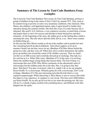 Summary of The Lesson by Toni Cade Bambara Essay
examples
The Lesson by Toni Cade Bambara The Lesson, by Toni Cade Bambara, portrays a
group of children living in the slums of New York City around 1972. They seem to
be content living in poverty in some very unsanitary conditions. One character, Miss
Moore, the children s self appointed mentor, takes it upon herself to further their
education during the summer months. She feels this is her civic duty because she is
educated. She used F.A.O. Schwarz, a very expensive toystore, to teach them a lesson
and inspire them to strive for success and attempt to better themselves and their
situations. At the beginning of the story, the author gives us the feeling that a child is
narrating this story. She also shows that the child, Sylvia, is at... Show more content
on Helpwriting.net ...
So this one day Miss Moore rounds us all up at the mailbox and its purdee hot and
she s knocking herself up about arithmetic. And school suppose to let up in
summer I heard, but she don t never let up. (Bambara 470) Miss Moore hailed the
group two cabs, and they were off. When they arrive at their destination, the author
gives up another clue toward the extent of the childen s poverty. Then we check
out that we on fifth avenue and everybody dressed up in stockings. One lady in a
fur coat hot as it is. White folks crazy. (Bambara 471) At the store, it is not long
before the children begin seeing things that interest them. The first of these is a
microscope that costs $300. Miss Moore comments on the educational value of
microscopes but the children poke fun at the idea. Hey, I m going to buy that
there. That there? You don t even know what it is, stupid. I do so, he say punchin
Rosie Giraffe. It s a microscope. Whatcha gonna do with a microscope, fool? Look
at things. (Bambara 471) The next interesting item that the kids find is a very
expensive paperweight. While discussing it, Miss Moore is sure to convey that while
the object is very expensive, it s purpose is very trivial. This here costs $480 dollars,
say Rosie Giraffe. So we pile up all over her to see what she pointing out. My eyes
tell me it s a chunk of glass cracked with something heavy, and different color inks
dripped into the splits,
 