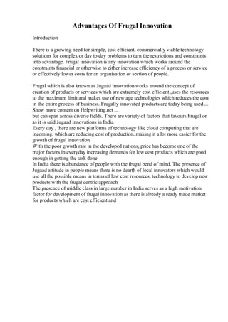 Advantages Of Frugal Innovation
Introduction
There is a growing need for simple, cost efficient, commercially viable technology
solutions for complex or day to day problems to turn the restrictions and constraints
into advantage. Frugal innovation is any innovation which works around the
constraints financial or otherwise to either increase efficiency of a process or service
or effectively lower costs for an organisation or section of people.
Frugal which is also known as Jugaad innovation works around the concept of
creation of products or services which are extremely cost efficient ,uses the resources
to the maximum limit and makes use of new age technologies which reduces the cost
in the entire process of business. Frugally innovated products are today being used ...
Show more content on Helpwriting.net ...
but can span across diverse fields. There are variety of factors that favours Frugal or
as it is said Jugaad innovations in India
Every day , there are new platforms of technology like cloud computing that are
incoming, which are reducing cost of production, making it a lot more easier for the
growth of frugal innovation
With the poor growth rate in the developed nations, price has become one of the
major factors in everyday increasing demands for low cost products which are good
enough in getting the task done
In India there is abundance of people with the frugal bend of mind, The presence of
Jugaad attitude in people means there is no dearth of local innovators which would
use all the possible means in terms of low cost resources, technology to develop new
products with the frugal centric approach
The presence of middle class in large number in India serves as a high motivation
factor for development of frugal innovation as there is already a ready made market
for products which are cost efficient and
 