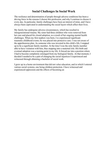 Social Challenges In Social Work
The resilience and determination of people through adverse conditions has been a
driving force in the reasons I choose this profession, and why I continue to choose it
every day. In particular, family challenges have been an interest of mine, and I have
always been captivated in understanding the social layers which affect their lives.
My family has undergone adverse circumstances, which has resulted in
intergenerational trauma. My sister had three children who were removed from
her care and placed for closed adoption, as a result of her ongoing mental health
challenges. When my first nephew was born, I re experienced significant
traumatic childhood events; he was placed into protective care. I was not aware of
the apprehension plan. As someone who was invested in this child s life, I stepped
up to be a significant family member. At the time I was the only family member
able to have visitation with him, thus stepping into a maternal role. His birth and
eventual adoption was a turning point in my life. It forced me into a position where
I had to become completely estranged from my biological family. At that moment, I
decided I needed to be a part of changing the social injustices I experienced and
witnessed through obtaining a bachelor of social work.
I grew up in a home environment that did not value education, and in which I entered
various social systems, one being children protection. I have witnessed and
experienced oppression and the effects of becoming an
 