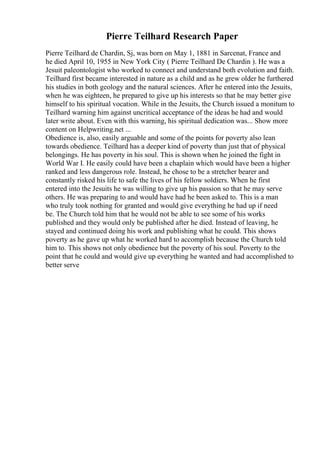 Pierre Teilhard Research Paper
Pierre Teilhard de Chardin, Sj, was born on May 1, 1881 in Sarcenat, France and
he died April 10, 1955 in New York City ( Pierre Teilhard De Chardin ). He was a
Jesuit paleontologist who worked to connect and understand both evolution and faith.
Teilhard first became interested in nature as a child and as he grew older he furthered
his studies in both geology and the natural sciences. After he entered into the Jesuits,
when he was eighteen, he prepared to give up his interests so that he may better give
himself to his spiritual vocation. While in the Jesuits, the Church issued a monitum to
Teilhard warning him against uncritical acceptance of the ideas he had and would
later write about. Even with this warning, his spiritual dedication was... Show more
content on Helpwriting.net ...
Obedience is, also, easily arguable and some of the points for poverty also lean
towards obedience. Teilhard has a deeper kind of poverty than just that of physical
belongings. He has poverty in his soul. This is shown when he joined the fight in
World War I. He easily could have been a chaplain which would have been a higher
ranked and less dangerous role. Instead, he chose to be a stretcher bearer and
constantly risked his life to safe the lives of his fellow soldiers. When he first
entered into the Jesuits he was willing to give up his passion so that he may serve
others. He was preparing to and would have had he been asked to. This is a man
who truly took nothing for granted and would give everything he had up if need
be. The Church told him that he would not be able to see some of his works
published and they would only be published after he died. Instead of leaving, he
stayed and continued doing his work and publishing what he could. This shows
poverty as he gave up what he worked hard to accomplish because the Church told
him to. This shows not only obedience but the poverty of his soul. Poverty to the
point that he could and would give up everything he wanted and had accomplished to
better serve
 