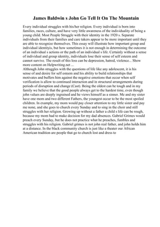 James Baldwin s John Go Tell It On The Mountain
Every individual struggles with his/her religion. Every individual is born into
families, races, culture, and have very little awareness of the individuality of being a
young child. Most People Struggle with their identity in the 1920 s. Separate
individuals from their families and care takers appear to be more important until they
are able to recognize themselves. This essay will illustrate how important group and
individual identityis, but how sometimes it is not enough in determining the outcome
of an individual s actions or the path of an individual s life. Certainly without a sense
of individual and group identity, individuals lose their sense of self esteem and
cannot survive. The result of this loss can be depression, hatred, violence... Show
more content on Helpwriting.net ...
Although John struggles with the questions of life like any adolescent, it is his
sense of and desire for self esteem and his ability to build relationships that
motivates and buffers him against the negative emotions that occur when self
verification is allow to continued interaction and in structural arrangements during
periods of disruption and change (Cast). Being the oldest can be tough and in my
family we believe that the good people always get to the hardest time, even though
john values are deeply ingrained and he views himself as a sinner. Me and my sister
have one mom and two different Fathers, the youngest occur to be the most spoiled
children. In example, my mom would pay closer attention to my little sister and pay
me none, and she goes to church every Sunday and to sing in the choir and still
struggles with her religion. Growing up without a father a child s life can be rough,
because my mom had to make decision for my dad absences. Gabriel Grimes would
preach every Sunday, but he does not practice what he preaches, fumbles and
struggles with his religion. Gabriel grimes is not john real father, and john holds him
at a distance. In the black community church is just like a theater our African
American tradition are people that go to church lost and dress to
 