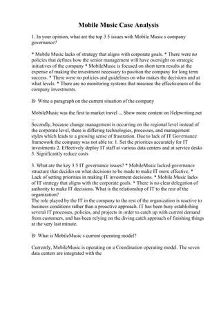 Mobile Music Case Analysis
1. In your opinion, what are the top 3 5 issues with Mobile Music s company
governance?
* Mobile Music lacks of strategy that aligns with corporate goals. * There were no
policies that defines how the senior management will have oversight on strategic
initiatives of the company * MobileMusic is focused on short term results at the
expense of making the investment necessary to position the company for long term
success. * There were no policies and guidelines on who makes the decisions and at
what levels. * There are no monitoring systems that measure the effectiveness of the
company investments.
В· Write a paragraph on the current situation of the company
MobileMusic was the first to market travel ... Show more content on Helpwriting.net
...
Secondly, because change management is occurring on the regional level instead of
the corporate level, there is differing technologies, processes, and management
styles which leads to a growing sense of frustration. Due to lack of IT Governance
framework the company was not able to: 1. Set the priorities accurately for IT
investments 2. Effectively deploy IT staff at various data centers and at service desks
3. Significantly reduce costs
3. What are the key 3 5 IT governance issues? * MobileMusic lacked governance
structure that decides on what decisions to be made to make IT more effective. *
Lack of setting priorities in making IT investment decisions. * Mobile Music lacks
of IT strategy that aligns with the corporate goals. * There is no clear delegation of
authority to make IT decisions. What is the relationship of IT to the rest of the
organization?
The role played by the IT in the company to the rest of the organization is reactive to
business conditions rather than a proactive approach. IT has been busy establishing
several IT processes, policies, and projects in order to catch up with current demand
from customers, and has been relying on the diving catch approach of finishing things
at the very last minute.
В· What is MobileMusic s current operating model?
Currently, MobileMusic is operating on a Coordination operating model. The seven
data centers are integrated with the
 