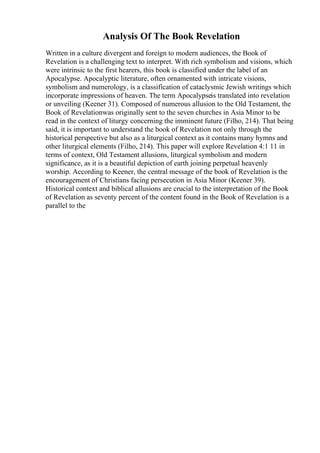 Analysis Of The Book Revelation
Written in a culture divergent and foreign to modern audiences, the Book of
Revelation is a challenging text to interpret. With rich symbolism and visions, which
were intrinsic to the first hearers, this book is classified under the label of an
Apocalypse. Apocalyptic literature, often ornamented with intricate visions,
symbolism and numerology, is a classification of cataclysmic Jewish writings which
incorporate impressions of heaven. The term Apocalypseis translated into revelation
or unveiling (Keener 31). Composed of numerous allusion to the Old Testament, the
Book of Revelationwas originally sent to the seven churches in Asia Minor to be
read in the context of liturgy concerning the imminent future (Filho, 214). That being
said, it is important to understand the book of Revelation not only through the
historical perspective but also as a liturgical context as it contains many hymns and
other liturgical elements (Filho, 214). This paper will explore Revelation 4:1 11 in
terms of context, Old Testament allusions, liturgical symbolism and modern
significance, as it is a beautiful depiction of earth joining perpetual heavenly
worship. According to Keener, the central message of the book of Revelation is the
encouragement of Christians facing persecution in Asia Minor (Keener 39).
Historical context and biblical allusions are crucial to the interpretation of the Book
of Revelation as seventy percent of the content found in the Book of Revelation is a
parallel to the
 