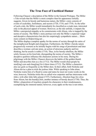 The True Face of Unethical Humor
Following Chaucer s description of the Miller in the General Prologue, The Miller
s Tale reveals that the Miller is more complex than his appearance initially
suggests. Given its bawdy and humorous nature, the Miller s story consists of
events of cuckoldry, foolishness, and secrets (1720, 1718, and 1719). As the teller
of such a tale, the Miller would immediately be classified as a crude man, interested
only in the physical appeal of women. However, as the tale unfolds, it imparts the
Miller s unexpected empathy as he commiserates with Alison, who is trapped by the
norms of society. The Miller s story portrays not only the Miller s expected vulgar
and deceptive characteristics but also his surprisingly sympathetic nature.... Show
more content on Helpwriting.net ...
The Miller displays complete apathy for the norms of society through his satire of
the metaphysical Knight and clergyman. Furthermore, the Miller s bawdy nature
progressively worsens as he initially begins with his songs of prostitution and later
describes a woman s private areas, an action of atrocious audacity and low
thinking, but he asserts is noble (1718). Thus, in his bawdy rebellion, the Miller
solely focuses on his lewd tale, disregarding the norms of society. The Miller s
deceptive qualities influence the characters actions in his story. During his
pilgrimage with the Miller, Chaucer discovers the habits of the golden thumb
Miller and describes him as a fox (1712). The Miller would cheat people by
steal[ing] corn and charg[ing] for it three times (1712). The Miller s characters
also use guile as frequently as the Miller does. In their affair, both Nicholas and
Alison devise a plan to trick the jealous John. While speaking to John alone,
Nicholas warns him of a flood to come and states he must not waste words on the
wise; however, Nicholas tricks the so called wise carpenter and has intercourse with
John s wife after John falls asleep (1727). Furthermore, Absolom begs for a kiss
from Alison, but she beard[s] him, another instance of bawdy deceit (1730). Thus, the
Miller s disposition of treachery propels his characters in their misdemeanors,
exemplifying his immoral nature; however, every apple on the tree is not rotten.
 
