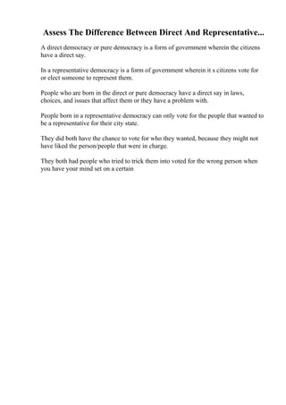 Assess The Difference Between Direct And Representative...
A direct democracy or pure democracy is a form of government wherein the citizens
have a direct say.
In a representative democracy is a form of government wherein it s citizens vote for
or elect someone to represent them.
People who are born in the direct or pure democracy have a direct say in laws,
choices, and issues that affect them or they have a problem with.
People born in a representative democracy can only vote for the people that wanted to
be a representative for their city state.
They did both have the chance to vote for who they wanted, because they might not
have liked the person/people that were in charge.
They both had people who tried to trick them into voted for the wrong person when
you have your mind set on a certain
 