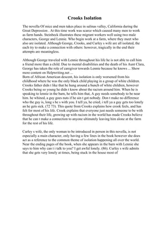 Crooks Isolation
The novella Of mice and men takes place in salinas valley, California during the
Great Depression . At this time work was scarce which caused many men to work
as farm hands. Steinbeck illustrates these migrant workers well using two male
characters, George and Lennie. Who begin work at a farm, where they meet who
also are isolated. Although George, Crooks, and Curley s wife are all isolated, the
each try to make a connection with others: however, tragically in the end their
attempts are meaningless.
Although George traveled with Lennie throughout his life he is not able to call him
a friend more than a child. Due to mental disabilities and the death of his Aunt Clara,
George has taken the role of caregiver towards Lennie because he knows ... Show
more content on Helpwriting.net ...
Born of African American descent, his isolation is only worsened from his
childhood where he was the only black child playing in a group of white children.
Crooks father didn t like that he hung around a bunch of white children, however
Crooks being so young he didn t know about the racism around him. When he is
speaking to lennie in the barn, he tells him that, A guy needs somebody to be near
him. he whined, a guy goes nuts if he ain t got nobody. Don t make no difference
who the guy is, long s he s with you. I tell ya, he cried, i tell ya a guy gets too lonely
an he gets sick. (72 73). This quote from Crooks explains how crook feels, and has
felt for most of his life. Crook explains that everyone just needs someone to be with
throughout their life, growing up with racism in the world has made Crooks believe
that he can t make a connection to anyone ultimately leaving him alone at the farm
for the rest of his life.
Curley s wife, the only woman to be introduced in person in this novella, is not
especially a main character, only having a few lines in the book however she does
act as a reference to the common theme of isolation happening all over the world.
Near the ending pages of the book, when she appears in the barn with Lennie she
says to him why can t i talk to you? I get awful lonely. (86). Curley s wife admits
that she gets very lonely at times, being stuck in the house most of
 