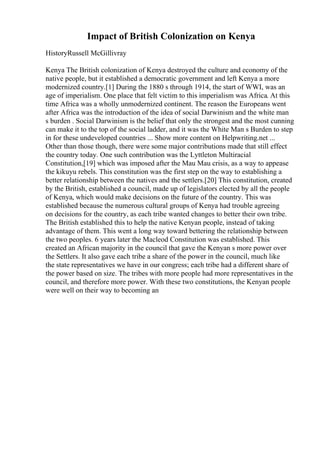 Impact of British Colonization on Kenya
HistoryRussell McGillivray
Kenya The British colonization of Kenya destroyed the culture and economy of the
native people, but it established a democratic government and left Kenya a more
modernized country.[1] During the 1880 s through 1914, the start of WWI, was an
age of imperialism. One place that felt victim to this imperialism was Africa. At this
time Africa was a wholly unmodernized continent. The reason the Europeans went
after Africa was the introduction of the idea of social Darwinism and the white man
s burden . Social Darwinism is the belief that only the strongest and the most cunning
can make it to the top of the social ladder, and it was the White Man s Burden to step
in for these undeveloped countries ... Show more content on Helpwriting.net ...
Other than those though, there were some major contributions made that still effect
the country today. One such contribution was the Lyttleton Multiracial
Constitution,[19] which was imposed after the Mau Mau crisis, as a way to appease
the kikuyu rebels. This constitution was the first step on the way to establishing a
better relationship between the natives and the settlers.[20] This constitution, created
by the British, established a council, made up of legislators elected by all the people
of Kenya, which would make decisions on the future of the country. This was
established because the numerous cultural groups of Kenya had trouble agreeing
on decisions for the country, as each tribe wanted changes to better their own tribe.
The British established this to help the native Kenyan people, instead of taking
advantage of them. This went a long way toward bettering the relationship between
the two peoples. 6 years later the Macleod Constitution was established. This
created an African majority in the council that gave the Kenyan s more power over
the Settlers. It also gave each tribe a share of the power in the council, much like
the state representatives we have in our congress; each tribe had a different share of
the power based on size. The tribes with more people had more representatives in the
council, and therefore more power. With these two constitutions, the Kenyan people
were well on their way to becoming an
 