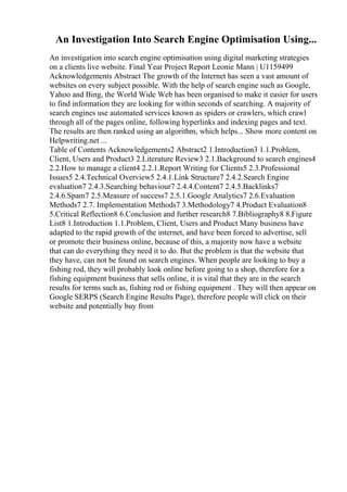 An Investigation Into Search Engine Optimisation Using...
An investigation into search engine optimisation using digital marketing strategies
on a clients live website. Final Year Project Report Leonie Mann | U1159499
Acknowledgements Abstract The growth of the Internet has seen a vast amount of
websites on every subject possible. With the help of search engine such as Google,
Yahoo and Bing, the World Wide Web has been organised to make it easier for users
to find information they are looking for within seconds of searching. A majority of
search engines use automated services known as spiders or crawlers, which crawl
through all of the pages online, following hyperlinks and indexing pages and text.
The results are then ranked using an algorithm, which helps... Show more content on
Helpwriting.net ...
Table of Contents Acknowledgements2 Abstract2 1.Introduction3 1.1.Problem,
Client, Users and Product3 2.Literature Review3 2.1.Background to search engines4
2.2.How to manage a client4 2.2.1.Report Writing for Clients5 2.3.Professional
Issues5 2.4.Technical Overview5 2.4.1.Link Structure7 2.4.2.Search Engine
evaluation7 2.4.3.Searching behaviour7 2.4.4.Content7 2.4.5.Backlinks7
2.4.6.Spam7 2.5.Measure of success7 2.5.1.Google Analytics7 2.6.Evaluation
Methods7 2.7. Implementation Methods7 3.Methodology7 4.Product Evaluation8
5.Critical Reflection8 6.Conclusion and further research8 7.Bibliography8 8.Figure
List8 1.Introduction 1.1.Problem, Client, Users and Product Many business have
adapted to the rapid growth of the internet, and have been forced to advertise, sell
or promote their business online, because of this, a majority now have a website
that can do everything they need it to do. But the problem is that the website that
they have, can not be found on search engines. When people are looking to buy a
fishing rod, they will probably look online before going to a shop, therefore for a
fishing equipment business that sells online, it is vital that they are in the search
results for terms such as, fishing rod or fishing equipment . They will then appear on
Google SERPS (Search Engine Results Page), therefore people will click on their
website and potentially buy from
 