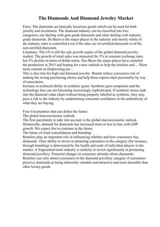 The Diamonds And Diamond Jewelry Market
Facts: The diamonds are basically luxurious goods which can be used for both
jewelry and investment. The diamond industry can be classified into two
categories; one dealing with gem grade diamonds and other dealing with industry
grade diamonds. De Beers is the major player in the industry and mostly whole of
the industry sales is controlled even if the sales are of certified diamonds or of the
non certified diamonds.
Literature: The US is still the sale growth engine of the global diamond jewelry
market. The growth of retail sales was measured for 3% at constant exchange rates
but 2% decline in terms of dollar terms. Dee Beers the major player have curtailed
the production in 2015 and hoping for a new outlook to help the retailers and ... Show
more content on Helpwriting.net ...
This is also true for high end diamond jewelry. Brands reduce consumers risk of
making the wrong purchasing choice and help them express their personality by way
of association.
Increase in technical ability in synthetic gems: Synthetic gem companies and the
technology they use are becoming increasingly sophisticated. If synthetic stones leak
into the diamond value chain without being properly labelled as synthetic, they may
pose a risk to the industry by undermining consumer confidence in the authenticity of
what they are buying.
Four Uncertainties that can define the future:
The global macroeconomic outlook:
The first uncertainty to take into account is the global macroeconomic outlook.
Historically, demand for diamonds has increased more or less in line with GDP
growth. We expect this to continue in the future.
The future of retail consolidation and branding:
Retailers play an important role in influencing whether and how consumers buy
diamonds. Their ability to invest in attracting consumers to the category (for instance,
through branding) is determined by the health and scale of individual players in the
market. A fragmented retail industry is unlikely to invest significantly in promoting
diamond jewellery. Potential changes in consumer attitudes about diamonds:
Retailers can only attract consumers to the diamond jewellery category if consumers
perceive diamonds as being inherently valuable and attractive and more desirable than
other luxury goods.
 