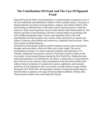 The Contributions Of Freud And The Case Of Sigmund
Freud
Sigmund Freud, the father of psychoanalysis, is predominantly recognized as one of
the most influential and authoritative thinkers of the twentieth century. Freud gave a
broad perspective on things involving dreams, religion, and cultural artifacts while
still focusing on different states of the mind, such as unconsciousness. Freud also
relied on a local sexual repression issue to create theories about human behavior. His
theories and ideas of psychoanalysis still have a strong impact on psychology and
early childhood education today. Freud s most important claim is that with
psychoanalysis he had invented a new science of the mind, however, remains the
subject of copious critical debate and controversy. Sigmund Freud was born... Show
more content on Helpwriting.net ...
Freud believed that people could be cured by making conscious their unconscious
thoughts and motivations, which will allow one to gain insight. The aim of
psychoanalysis therapy is to release repressed emotions and experiences. For
example, making the unconscious conscious. Freud had a massive impact on the
way people viewed mental illnesses during the First World War. During this time,
many psychoanalysts were drafted into war efforts, as physicians or as psychiatrists,
due to the rise in war neuroses. Many psychiatrists at the time believed that when
soldiers showed symptoms of constant nervousness, nightmares, and traumatic
memories of war experiences, they were merely cowards trying to escape combat.
During the First World War, this perception started to change and people began to
think that these symptoms were signs of real psychiatric problems. Shortly after,
Freud created a model of the mind called the Psychic
 