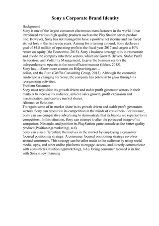 Sony s Corporate Brand Identity
Background
Sony is one of the largest consumer electronics manufacturers in the world. It has
introduced various high quality products such as the Play Station series product
line. However, Sony has not managed to have a positive net income and has faced
six net loss in the last seven years. Aiming for a turning a round, Sony declares a
goal of $4.8 million of operating profit in the fiscal year 2017 and targets a 10%
return on equity (the Economist, 2015). Sony s business strategy to is to restructure
and divide the company into three sectors, which are Growth Drivers, Stable Profit
Generators, and Volatility Management, to give the business sectors the
independence to operate in the most efficient manner (Baker, 2015).
Sony has ... Show more content on Helpwriting.net ...
dollar, and the Euro (Griffin Consulting Group, 2012). Although the economic
landscape is changing for Sony, the company has potential to grow through its
reorganizing activities.
Problem Statement
Sony must reposition its growth driven and stable profit generator sectors in their
markets to increase its audience, achieve sales growth, profit expansion and
maximization, and capture market shares.
Alternative Solutions
To regain some of its market share in its growth driven and stable profit generators
sectors, Sony can reposition its competition in the minds of consumers. For instance,
Sony can use comparative advertising to demonstrate that its brands are superior to its
competitors. In this situation, Sony can attempt to alter the portrayed image of its
competitor, Nintendo, and position its PlayStation game console as the better quality
product (Positioning(marketing), n.d).
Sony can also differentiate themselves in the market by employing a consumer
focused positioning strategy. A consumer focused positioning strategy revolves
around consumers. This strategy can be tailor made to the audience by using social
media, apps, and other online platforms to engage, access, and directly communicate
with consumers (Positioning(marketing), n.d.). Being consumer focused is in line
with Sony s new planning
 