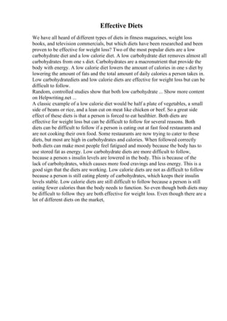 Effective Diets
We have all heard of different types of diets in fitness magazines, weight loss
books, and television commercials, but which diets have been researched and been
proven to be effective for weight loss? Two of the most popular diets are a low
carbohydrate diet and a low calorie diet. A low carbohydrate diet removes almost all
carbohydrates from one s diet. Carbohydrates are a macronutrient that provide the
body with energy. A low calorie diet lowers the amount of calories in one s diet by
lowering the amount of fats and the total amount of daily calories a person takes in.
Low carbohydratediets and low calorie diets are effective for weight loss but can be
difficult to follow.
Random, controlled studies show that both low carbohydrate ... Show more content
on Helpwriting.net ...
A classic example of a low calorie diet would be half a plate of vegetables, a small
side of beans or rice, and a lean cut on meat like chicken or beef. So a great side
effect of these diets is that a person is forced to eat healthier. Both diets are
effective for weight loss but can be difficult to follow for several reasons. Both
diets can be difficult to follow if a person is eating out at fast food restaurants and
are not cooking their own food. Some restaurants are now trying to cater to these
diets, but most are high in carbohydrates and calories. When followed correctly
both diets can make most people feel fatigued and moody because the body has to
use stored fat as energy. Low carbohydrate diets are more difficult to follow,
because a person s insulin levels are lowered in the body. This is because of the
lack of carbohydrates, which causes more food cravings and less energy. This is a
good sign that the diets are working. Low calorie diets are not as difficult to follow
because a person is still eating plenty of carbohydrates, which keeps their insulin
levels stable. Low calorie diets are still difficult to follow because a person is still
eating fewer calories than the body needs to function. So even though both diets may
be difficult to follow they are both effective for weight loss. Even though there are a
lot of different diets on the market,
 