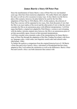 James Barrie s Story Of Peter Pan
Since the manifestation of James Barrie s story of Peter Pan over one hundred
years ago, there have been numerous adaptations. The author Barrie also adapted
his story as well on a few occasions in many ways. In fact, Barrie was the first to
plan a film scenario, however, his plan failed to be used for the first film
adaptation of Peter Pan in 1924 (Barrie, 2011). In this analysis, the criticism of
Peter Pan s movies will be separated in two ways, first, from the point of view that
the film is an exact replica of the novel and the other point of view is that the viewer
considers the film as an autonomous piece with different interpretations. I will first
argue that Barrie s original text adapted by Walt Disney s version is not in keeping
with the darker, intricate original story however, the film is an autonomous piece of
art that successfully opens viewers to their personal interpretations.
I will then consider extra cinematic codes of the interpretations for James Barrie s
story of Peter Pan through the adaptation of the film, Finding Neverland, with focus
on: language codes, visual codes, non linguistic sound codes and cultural codes
(McFarlane, 1996).
To further the analysis a comparison from the original historical text of, J.M Barrie
s Peter Pan and Lewis Carroll s Alice s Adventure in Wonderland that have been
adapted to film I will outline the similarities as well as the differences. Barrie s Peter
Pan and Carroll s Alice s are both characters that connect with
 