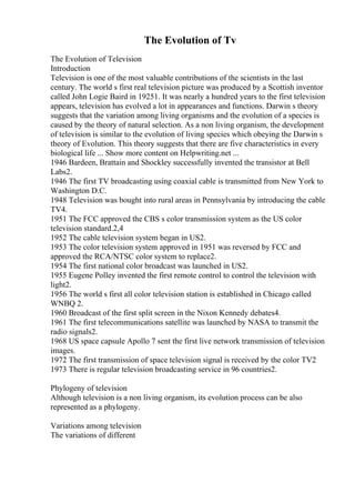The Evolution of Tv
The Evolution of Television
Introduction
Television is one of the most valuable contributions of the scientists in the last
century. The world s first real television picture was produced by a Scottish inventor
called John Logie Baird in 19251. It was nearly a hundred years to the first television
appears, television has evolved a lot in appearances and functions. Darwin s theory
suggests that the variation among living organisms and the evolution of a species is
caused by the theory of natural selection. As a non living organism, the development
of television is similar to the evolution of living species which obeying the Darwin s
theory of Evolution. This theory suggests that there are five characteristics in every
biological life ... Show more content on Helpwriting.net ...
1946 Bardeen, Brattain and Shockley successfully invented the transistor at Bell
Labs2.
1946 The first TV broadcasting using coaxial cable is transmitted from New York to
Washington D.C.
1948 Television was bought into rural areas in Pennsylvania by introducing the cable
TV4.
1951 The FCC approved the CBS s color transmission system as the US color
television standard.2,4
1952 The cable television system began in US2.
1953 The color television system approved in 1951 was reversed by FCC and
approved the RCA/NTSC color system to replace2.
1954 The first national color broadcast was launched in US2.
1955 Eugene Polley invented the first remote control to control the television with
light2.
1956 The world s first all color television station is established in Chicago called
WNBQ 2.
1960 Broadcast of the first split screen in the Nixon Kennedy debates4.
1961 The first telecommunications satellite was launched by NASA to transmit the
radio signals2.
1968 US space capsule Apollo 7 sent the first live network transmission of television
images.
1972 The first transmission of space television signal is received by the color TV2
1973 There is regular television broadcasting service in 96 countries2.
Phylogeny of television
Although television is a non living organism, its evolution process can be also
represented as a phylogeny.
Variations among television
The variations of different
 