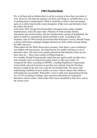 1984 Doublethink
We ve all been told as children that it is ok for everyone to have their own point of
view. However, this begs the question: are there such things as verifiable facts, or is
everything open to interpretation? While I would like to believe that most people
agree on a reality based world, recent emergence of fake news and alternative facts
has shaken this belief.
In his book 1984, George Orwell described a dystopian future under complete
totalitarianism, where the super state s Ministry of Truth actually falsifies
information and rewrites history. He also introduced the concept of doublethink; the
ability to hold two contradictory beliefs and believe both. According to The
Guardian, sales of 1984 recently skyrocketed after Kellyanne Conway, Donald Trump
s advisor and former campaign manager advanced an eerily similar concept during
her NBC interview.
When asked why the White House press secretary, Sean Spicer s press conference
was riddled with inaccuracies, she stated that he was simply referring to a set of
alternative facts. The interviewer quickly pointed out that alternative facts are not
facts; they are ... Show more content on Helpwriting.net ...
For example, Donald Trump proudly stated that any negative polls are fake news,
and constantly refers to mainstream media outlets as fake news media. To
compound the effect, according to MSNBC, a leading Republican Congressman,
Lamar Smith, advised Americans to get their news directly from the President
because it might be the only way to get the unvarnished truth. The reason why
undermining credibility of news media is so scary is that it reduces their ability to
hold politicians accountable. With public s trust in cable news plummeting (all time
low of 32% according to Gallup), more and more individuals are looking for
alternative sources online, which makes them more susceptible to fake news, and so
the vicious cycle
 