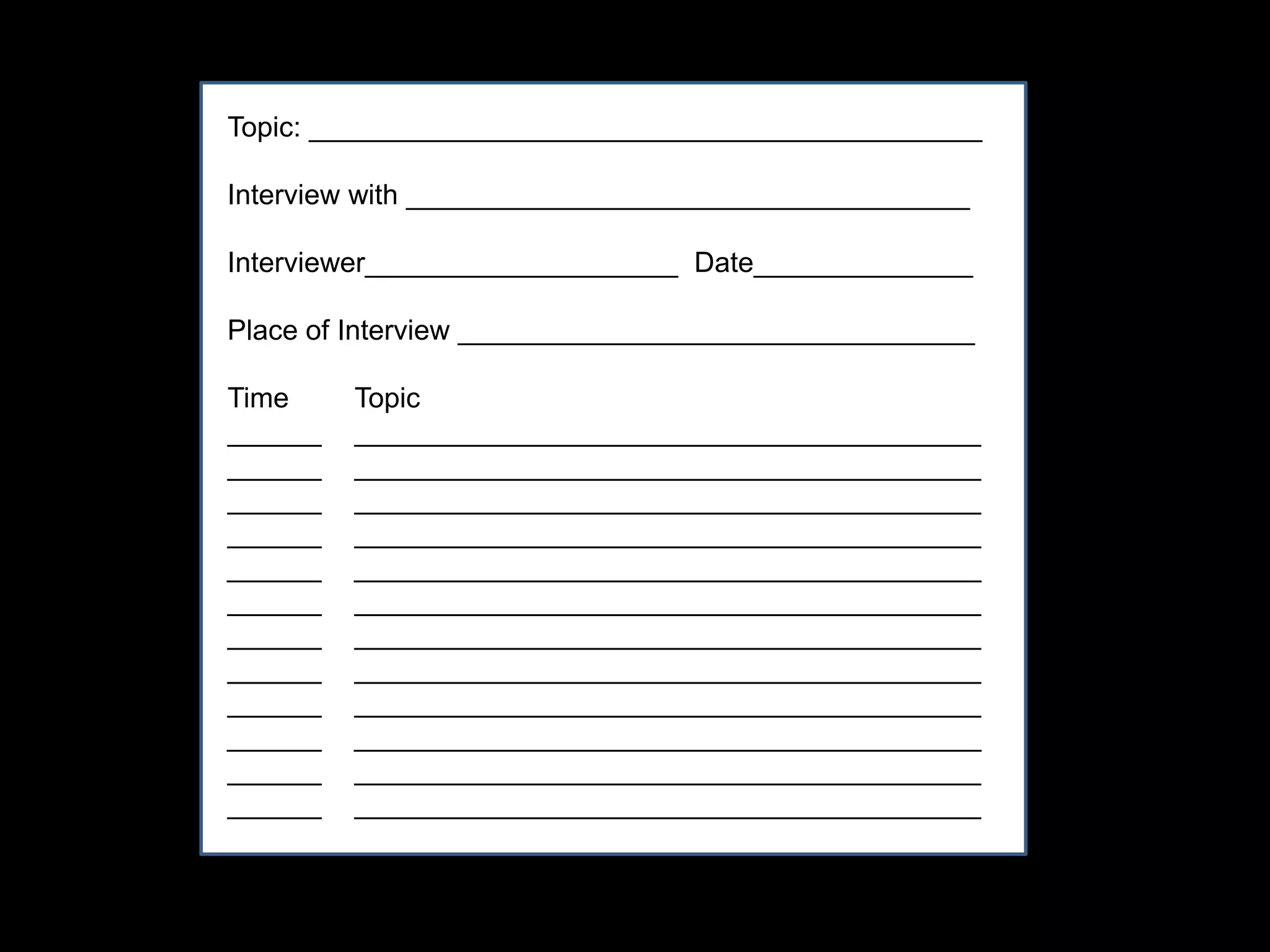 Topic: ___________________________________________
Interview with ____________________________________
Interviewer____________________ Date______________
Place of Interview _________________________________
Time Topic
______ ________________________________________
______ ________________________________________
______ ________________________________________
______ ________________________________________
______ ________________________________________
______ ________________________________________
______ ________________________________________
______ ________________________________________
______ ________________________________________
______ ________________________________________
______ ________________________________________
______ ________________________________________