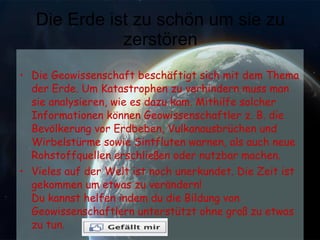 Die Erde ist zu schön um sie zu zerstören Die Geowissenschaft beschäftigt sich mit dem Thema der Erde. Um Katastrophen zu verhindern muss man sie analysieren, wie es dazu kam. Mithilfe solcher Informationen können Geowissenschaftler z. B. die Bevölkerung vor Erdbeben, Vulkanausbrüchen und Wirbelstürme sowie Sintfluten warnen, als auch neue Rohstoffquellen erschließen oder nutzbar machen. Vieles auf der Welt ist noch unerkundet. Die Zeit ist gekommen um etwas zu verändern! Du kannst helfen indem du die Bildung von Geowissenschaftlern unterstützt ohne groß zu etwas zu tun. 