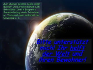 Zum Studium gehören neben vielen Büchern und Lernbereitschaft auch Exkursionen und ihr Equipment, Semesterbeitrag sowie Teilnahme an  Veranstaltungen außerhalb der Universität u. a. Bitte unterstützt mich! Ihr  helft der Welt  und ihren Bewohner! 