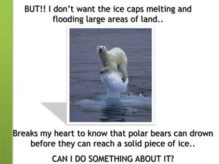 BUT!! I don’t want the ice caps melting and flooding large areas of land..Breaks my heart to know that polar bears can drown before they can reach a solid piece of ice..CAN I DO SOMETHING ABOUT IT?