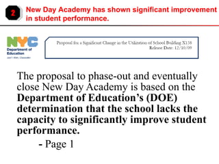 The proposal to phase-out and eventually close New Day Academy is based on the  Department of Education’s (DOE) determination that the school lacks the capacity to significantly improve student performance.  -  Page 1 2 New Day Academy has shown significant improvement in student performance. 