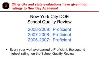 3 Other city and state evaluations have given high ratings to New Day Academy! New York City DOE School Quality Review 2008-2009:  Proficient 2007-2008:  Proficient 2006-2007:  Proficient Every year we have earned a Proficient, the second highest rating, on the School Quality Review 