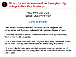 3 Other city and state evaluations have given high ratings to New Day Academy! New York City DOE School Quality Review Some Highlights •   The school routinely identifies trends in student progress and performance and determines students’ strengths and areas of need . •  Teachers enhance students’ interest in their lessons by connecting them to real world examples. •  The principal and the faculty work together effectively to do what is best for students, earning them the trust of the community they serve. •  The school offers students and their parents a comprehensive set of supports and activities that bridge the cultural differences between home and school. 