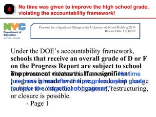 4 No time was given to improve the high school grade, violating the accountability framework! Under the DOE’s accountability framework,  schools that receive an overall grade of D or F on the Progress Report are subject to school improvement measures. If no significant progress is made over time , a leadership change (subject to contractual obligations), restructuring, or closure is possible.  - Page 1 The phase-out violates this framework:  No time has been given after the progress report grade to make the “significant progress”! 
