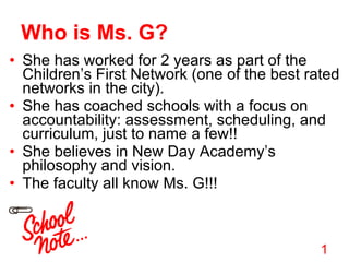 Who is Ms. G? She has worked for 2 years as part of the Children’s First Network (one of the best rated networks in the city). She has coached schools with a focus on accountability: assessment, scheduling, and curriculum, just to name a few!! She believes in New Day Academy’s philosophy and vision.  The faculty all know Ms. G!!! 1 