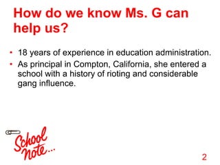 How do we know Ms. G can help us? 18 years of experience in education administration. As principal in Compton, California, she entered a school with a history of rioting and considerable gang influence. 2 