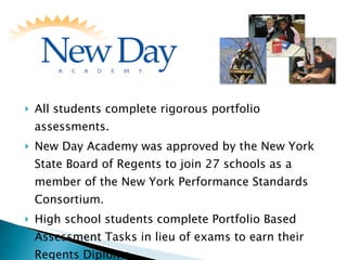 All students complete rigorous portfolio assessments. New Day Academy was approved by the New York State Board of Regents to join 27 schools as a member of the New York Performance Standards Consortium. High school students complete Portfolio Based Assessment Tasks in lieu of exams to earn their Regents Diploma. 
